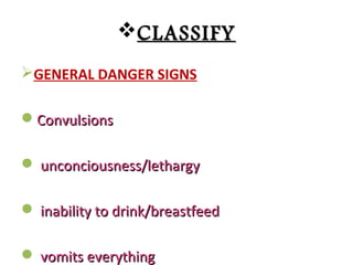 CLASSIFYCLASSIFY
GENERAL DANGER SIGNS
ConvulsionsConvulsions
 unconciousness/lethargyunconciousness/lethargy
 inability to drink/breastfeedinability to drink/breastfeed
 vomits everythingvomits everything
 