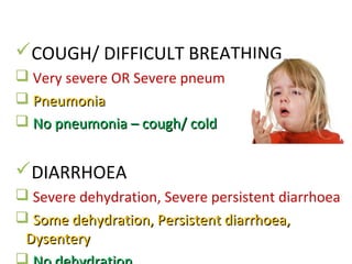 COUGH/ DIFFICULT BREATHING
 Very severe OR Severe pneumonia
 PneumoniaPneumonia
 No pneumonia – cough/ coldNo pneumonia – cough/ cold
DIARRHOEA
 Severe dehydration, Severe persistent diarrhoea
 Some dehydration, Persistent diarrhoea,Some dehydration, Persistent diarrhoea,
DysenteryDysentery
 
