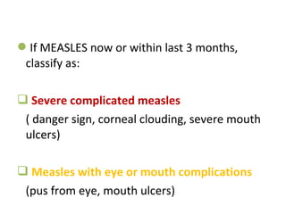 If MEASLES now or within last 3 months,
classify as:
 Severe complicated measles
( danger sign, corneal clouding, severe mouth
ulcers)
 Measles with eye or mouth complications
(pus from eye, mouth ulcers)
 