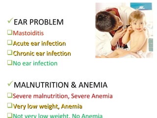 EAR PROBLEM
Mastoiditis
Acute ear infectionAcute ear infection
Chronic ear infectionChronic ear infection
No ear infection
MALNUTRITION & ANEMIA
Severe malnutrition, Severe Anemia
Very low weight, AnemiaVery low weight, Anemia

 