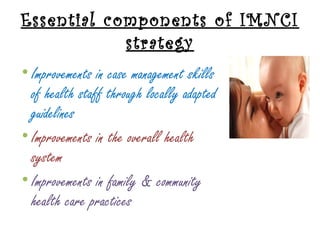 Essential components of IMNCI
strategy
• Improvements in case management skills
of health staff through locally adapted
guidelines
• Improvements in the overall health
system
• Improvements in family & community
health care practices
 