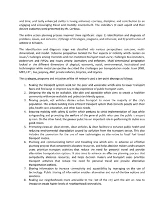 and time; and lastly enhanced civility is having enhanced courtesy, discipline, and contribution to an
engaging and encouraging travel and mobility environment. The indicators of each aspect and their
desired outcomes were presented by Mr. Cordova.
The entire action planning process involved three significant steps: 1) identification and diagnosis of
problems, issues, and concerns; 2) Design of strategies, programs, and initiatives; and 3) prioritization of
actions to be taken.
The identification and diagnosis stage was classified into various perspectives: outcome, multidimensional, and modal. Outcome perspective tackled the four aspects of mobility which centers on
issues/ challenges among motorists and non-mototized transport road users; challenges to commuters,
pedestrians and PWDs; and issues among lawmakers and enforcers. Multi-dimensional perspective
looked at the different dimensions of physical, economic, social, environmental, institutional and
technological while modal perspective described the challenges per transportation mode: train (PNR,
MRT, LRT), bus, jeepney, AUV, private vehicles, tricycles, and bicycles.
The strategies, programs and initiatives of the IM network used a ten-point strategy as follows:
1. Making the transport system work for the poor and vulnerable which aims to lower transport
fares and find ways to improve day-to-day experience of public transport users.
2. Designing the city to be walkable, bike-able and accessible which aims to create a healthier
community with more walkable and pedestrian friendly spaces.
3. Moving people, not vehicles desires urban transport to move the majority of the city's
population. This entails building more efficient transport system that connects people with their
jobs, health care, education, and other basic needs.
4. Ensuring mobility with safety & civility which pertains to strict implementation of laws while
safeguarding and promoting the welfare of the general public who uses the public transport
system. On the other hand, the general pubic has an important role in performing its duties as a
good citizen.
5. Promoting clean air, clean streets, clean vehicles, & clean facilities to enhance public health and
reducing environmental degradation caused by pollution from the transport sector. This also
includes the promotion for the use of new technologies as alternative to fossil fuel based
transport modes.
6. Planning and communicating better and travelling less which aims to advance an effective
planning process that competently allocates resources, and helps decision makers and transport
users prioritize transport activities that reduce the need for personal travel and provide
alternative transportation options. It also aims to advance an effective planning process that
competently allocates resources, and helps decision makers and transport users prioritize
transport activities that reduce the need for personal travel and provide alternative
transportation options.
7. Sharing information to increase connectivity and accessibility by leveraging on the use of
technology. Public sharing of information enables alternative and out-of-the-box options and
solutions.
8. Making our neighborhoods more accessible to the rest of the city with the aim on how to
inrease or create higher levels of neighborhood connectivity.

 
