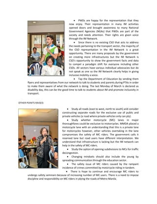  PWDs are happy for the representation that they
now enjoy. Their representation in many IM activities
opened doors and brought awareness to many National
Government Agencies (NGAs) that PWDs are part of the
society and needs attention. Their rights are given voice
through the IM Network.
 Since there is no existing CSO that acts to address
the needs pertaining to the transport sector, the majority of
the CSO representation in the IM Network is a great
opportunity. There are many proposals by the government
on creating more infrastructures but the IM Network is
CSO's opportunity to show the government facts and data
to compel a paradigm shift for everyone including other
CSOs. All sectors have various individual advocacies but do
not speak as one so the IM Network clearly helps in giving
inclusive mobility a voice.
 Tap the Department of Education by sending them
flyers and representatives from our network to talk to students and parents during PTAs in order
to make them aware of what the network is doing. The last Monday of March is declared as
disability day, this can be the good time to talk to students about IM and promote inclusivity in
transport.
OTHER POINTS RAISED:

 Study all roads (east to west, north to south) and consider
constructing separate roads for the exclusive use of public and
private vehicles (a road where private vehicles only can ply).
 Study whether motorcycle (MC) lanes in major
thoroughfares could be exclusive to motorcycles. MMDA placed a
motorcycle lane with an understanding that this is a private lane
for motorcycles however, other vehicles overtaking in the lane
compromises the safety of MC riders. The government calls it
reserved lane but road users have different interpretation. We
understand that infrastructure is lacking but the IM network can
help in the safety of MC riders.
 Study the option of opening subdivisions to MCs for traffic
decongestion.
 Changing mindsets should also include the young by
spreading communication through the education sector.
 The safety issue of MC riders caused by the rampant
incidence of crimes committed by motorcycle riding in tandem.
 There is hope to continue and encourage MC riders to
undergo safety seminars because of increasing number of MC users. There is a need to impose
discipline and responsibility on MC riders in plying the roads of Metro Manila.

 