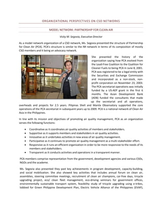 ORGANIZATIONAL PERSPECTIVES ON CSO NETWORKS
MODEL NETWORK: PARTNERSHIP FOR CLEAN AIR
Vicky M. Segovia, Executive Director
As a model network organization of a CSO network, Ms. Segovia presented the structure of Partnership
for Clean Air (PCA). PCA's structure is similar to the IM network in terms of its composition of mostly
CSO members and it being an advocacy network.
She presented the history of the
organization saying how PCA evolved from
the Lead-Free Coalition to the Coalition for
Cleaner Fuels to being PCA in June 8, 2001.
PCA was registered to be a legal entity with
the Securities and Exchange Commission
and incorporated as a non-stock, nonprofit corporation on November 23, 2003.
The PCA secretariat operations was initially
funded by a US-AEP grant in the first 6
months. The Asian Development Bank
(ADB) funded the consultants that made
up the secretariat and all operations,
overheads and projects for 2.5 years. Pilipinas Shell and Manila Observatory supported the core
operations of the PCA secretariat in subsequent years up to 2009. PCA is a national network of Clean Air
Asia in the Philippines.
In line with its mission and objectives of promoting air quality management, PCA as an organization
serves the following functions:







Coordinative as it coordinates air quality activities of members and stakeholders.
Supportive as it supports members and stakeholders in air quality activities.
Innovative as it undertakes activities in new areas of air quality management.
Participative as it continues to promote air quality management as a multi-stakeholder effort.
Responsive as it runs an efficient organization in order to be more responsive to the needs of its
members and stakeholders.
Transparent as it conducts activities and operations in a transparent manner.

PCA members comprise representation from the government, development agencies and various CSOs,
NGOs and the academe.
Ms. Segovia also presented they past key achievements in program development, capacity-building,
and social mobilization. She also showed key activities that includes annual forum on clean air,
assemblies, steering committee meetings, recruitment of clean air champions, car-free days, tricycle
upgrading project, eco/ clean fleet management, eco-driving seminars for government offices,
environmentally sustainable transport system, feasibility study of tricycle upgrading using e-trikes,
lobbied for Green Philippine Development Plan, Electric Vehicle Alliance of the Philippines (EVAP),

 