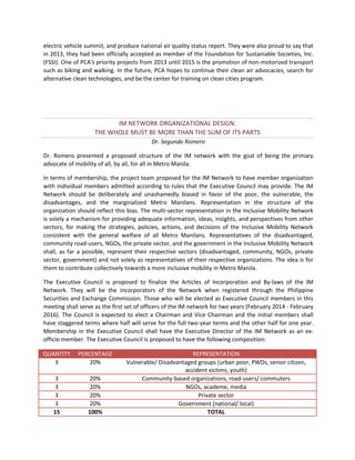 electric vehicle summit, and produce national air quality status report. They were also proud to say that
in 2013, they had been officially accepted as member of the Foundation for Sustainable Societies, Inc.
(FSSI). One of PCA's priority projects from 2013 until 2015 is the promotion of non-motorized transport
such as biking and walking. In the future, PCA hopes to continue their clean air advocacies, search for
alternative clean technologies, and be the center for training on clean cities program.

IM NETWORK ORGANIZATIONAL DESIGN:
THE WHOLE MUST BE MORE THAN THE SUM OF ITS PARTS
Dr. Segundo Romero
Dr. Romero presented a proposed structure of the IM network with the goal of being the primary
advocate of mobility of all, by all, for all in Metro Manila.
In terms of membership, the project team proposed for the IM Network to have member organization
with individual members admitted according to rules that the Executive Council may provide. The IM
Network should be deliberately and unashamedly biased in favor of the poor, the vulnerable, the
disadvantages, and the marginalized Metro Manilans. Representation in the structure of the
organization should reflect this bias. The multi-sector representation in the Inclusive Mobility Network
is solely a mechanism for providing adequate information, ideas, insights, and perspectives from other
sectors, for making the strategies, policies, actions, and decisions of the Inclusive Mobility Network
consistent with the general welfare of all Metro Manilans. Representatives of the disadvantaged,
community road-users, NGOs, the private sector, and the government in the Inclusive Mobility Network
shall, as far a possible, represent their respective sectors (disadvantaged, community, NGOs, private
sector, government) and not solely as representatives of their respective organizations. The idea is for
them to contribute collectively towards a more inclusive mobility in Metro Manila.
The Executive Council is proposed to finalize the Articles of Incorporation and By-laws of the IM
Network. They will be the incorporators of the Network when registered through the Philippine
Securities and Exchange Commission. Those who will be elected as Executive Council members in this
meeting shall serve as the first set of officers of the IM network for two years (February 2014 - February
2016). The Council is expected to elect a Chairman and Vice Chairman and the initial members shall
have staggered terms where half will serve for the full two-year terms and the other half for one year.
Membership in the Executive Council shall have the Executive Director of the IM Network as an exofficio member. The Executive Council is proposed to have the following composition:
QUANTITY
3

PERCENTAGE
20%

3
3
3
3
15

20%
20%
20%
20%
100%

REPRESENTATION
Vulnerable/ Disadvantaged groups (urban poor, PWDs, senior citizen,
accident victims, youth)
Community-based organizations, road-users/ commuters
NGOs, academe, media
Private sector
Government (national/ local)
TOTAL

 