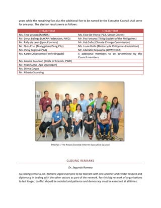 years while the remaining five plus the additional five to be named by the Executive Council shall serve
for one year. The election results were as follows:
2-YEAR TERM
Ms. Tina Velasco (MMDA)
Mr. Cyrus Ballega (AKKAP Federation, PWD)
Mr. Rally de Leon (Lyon Couriers)
Mr. Quin Cruz (Manggahan Pasig City)
Ms. Vicky Segovia (PCA)
Ms. Karen Crisostomo (Firefly Brigade)

1-YEAR TERM
Ms. Elsie De Veyra (PCA, Senior Citizen)
Mr. Pio Fortuno (Tiklop Society of the Philippines)
Mr. Yeb Saño (Climate Change Commission)
Ms. Louie Golla (Motorcycle Philippines Federation)
Mr. Liberato Requioma (DPWH-NCR)
5 additional members to be determined by the
Council members

Ms. Lalaine Guanzon (Circle of Friends, PWD)
Mr. Ryan Sumo (App Developer)
Ms. Dinna Dayao
Mr. Alberto Suansing

PHOTO 1 The Newly Elected Interim Executive Council

CLOSING REMARKS
Dr. Segundo Romero
As closing remarks, Dr. Romero urged everyone to be tolerant with one another and render respect and
diplomacy in dealing with the other sectors as part of the network. For this big network of organizations
to last longer, conflict should be avoided and patience and democracy must be exercised at all times.

 