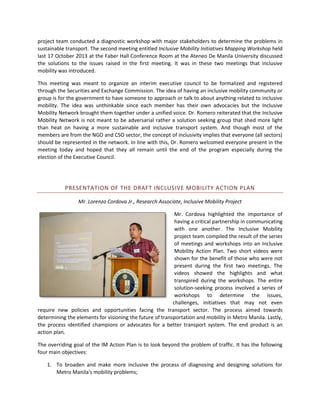 project team conducted a diagnostic workshop with major stakeholders to determine the problems in
sustainable transport. The second meeting entitled Inclusive Mobility Initiatives Mapping Workshop held
last 17 October 2013 at the Faber Hall Conference Room at the Ateneo De Manila University discussed
the solutions to the issues raised in the first meeting. It was in these two meetings that inclusive
mobility was introduced.
This meeting was meant to organize an interim executive council to be formalized and registered
through the Securities and Exchange Commission. The idea of having an inclusive mobility community or
group is for the government to have someone to approach or talk to about anything related to inclusive
mobility. The idea was unthinkable since each member has their own advocacies but the Inclusive
Mobility Network brought them together under a unified voice. Dr. Romero reiterated that the Inclusive
Mobility Network is not meant to be adversarial rather a solution seeking group that shed more light
than heat on having a more sustainable and inclusive transport system. And though most of the
members are from the NGO and CSO sector, the concept of inclusivity implies that everyone (all sectors)
should be represented in the network. In line with this, Dr. Romero welcomed everyone present in the
meeting today and hoped that they all remain until the end of the program especially during the
election of the Executive Council.

PRESENTATION OF THE DRAFT INCLUSIVE MOBILITY ACTION PLAN
Mr. Lorenzo Cordova Jr., Research Associate, Inclusive Mobility Project
Mr. Cordova highlighted the importance of
having a critical partnership in communicating
with one another. The Inclusive Mobility
project team compiled the result of the series
of meetings and workshops into an Inclusive
Mobility Action Plan. Two short videos were
shown for the benefit of those who were not
present during the first two meetings. The
videos showed the highlights and what
transpired during the workshops. The entire
solution-seeking process involved a series of
workshops to determine the issues,
challenges, initiatives that may not even
require new policies and opportunities facing the transport sector. The process aimed towards
determining the elements for visioning the future of transportation and mobility in Metro Manila. Lastly,
the process identified champions or advocates for a better transport system. The end product is an
action plan.
The overriding goal of the IM Action Plan is to look beyond the problem of traffic. It has the following
four main objectives:
1. To broaden and make more inclusive the process of diagnosing and designing solutions for
Metro Manila's mobility problems;

 