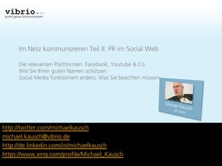 punkt.genau.kommunizieren




         Im Netz kommunizieren Teil II: PR im Social Web

         Die relevanten Plattformen: Facebook, Youtube & Co.
         Wie Sie Ihren guten Namen schützen
         Social Media funktioniert anders: Was Sie beachten müssen




http://twitter.com/michaelkausch
michael.kausch@vibrio.de
http://de.linkedin.com/in/michaelkausch
https://www.xing.com/profile/Michael_Kausch
 