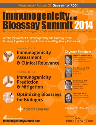 ImmunogenicitySummit.com	 1
Register by August 22 Save up to $
400!
November 17 - 19, 2014
Hyatt Regency Bethesda
Bethesda, MD
andImmunogenicity
Bioassay Summit 2014
Cambridge Healthtech Institute’s Sixth Annual
Technologies and Strategies for Safe and Efficacious Products in the Clinic
ImmunogenicitySummit.com
Attend the Number 1 Immunogenicity and Bioassay Event
Bringing Together Industry, Academia and Regulatory Authorities
ORGANIZED BY
Cambridge Healthtech Institute
November 17 - 18
Immunogenicity
Assessment
& Clinical Relevance
November 18 - 19
Immunogenicity
Prediction
& Mitigation
Optimizing Bioassays
for Biologics
+4 Short Courses
PREMIER SPONSOR
Keynote Speakers
Steven J. Swanson, Ph.D.
Executive Director, Medical
Sciences, Clinical
Immunology, Amgen, Inc.
Amy Rosenberg, Ph.D.
Director, Therapeutic
Proteins,
FDA/CDER
Baolin Zhang, Ph.D.
Senior Investigator,
Therapeutic Proteins,
Biotechnology
Products, FDA
Jaya Goyal, Ph.D.,
Director, Translational
Sciences, Biogen Idec
Join Over 250 of Your Peers!
 