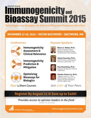 Technologies and Strategies for Safe and Efficacious Products in the Clinic
Join 250+ of Your Peers
Keynote Speakers:
Plus! 4 Short Courses
ImmunogenicitySummit.com
Immunogenicity
Assessment &
Clinical Relevance
Immunogenicity
Prediction &
Mitigation
Optimizing
Bioassays for
Biologics
Conferences
NOVEMBER 17-19, 2015 • HILTON BALTIMORE • BALTIMORE, MD
Maura C. Kibbey, Ph.D.,
Senior Scientific Liaison,
Biologics  Biotechnology,
United States Pharmacopeia
Valerie Quarmby, Ph.D.,
Staff Scientist, BioAnalytical
Sciences, Genentech, Inc.
Amy Rosenberg, Ph.D.,
Director, Therapeutic Proteins,
FDA/CDER
Xiaobin (Victor) Lu, Ph.D.,
Xiaobin (Victor) Lu, Ph.D.,
CMC Reviewer, Division of
Cellular  Gene Therapies,
OCTGT, CBER, FDA
Register By August 21  Save up to $400!
“Provides access to opinion leaders in the field.”
- Director, PK, Oncomed
 