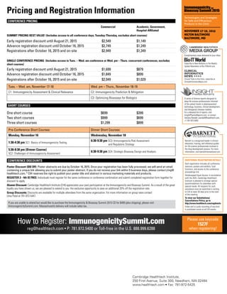 ADDITIONAL REGISTRATION DETAILS
Each registration includes all conference
sessions, posters and exhibits, food
functions, and access to the conference
proceedings link.
Handicapped Equal Access: In accordance
with the ADA, Cambridge Healthtech
Institute is pleased to arrange special
accommodations for attendees with
special needs. All requests for such
assistance must be submitted in writing
to CHI at least 30 days prior to the start
of the meeting.
To view our Substitutions/
Cancellations Policy, go to
http://www.healthtech.com/regdetails
Video and or audio recording of any kind
is prohibited onsite at all CHI events.
A series of diverse reports designed to
keep life science professionals informed
of the salient trends in pharmaceutical
technology, business, clinical development,
and therapeutic disease markets.
For a detailed list of reports, visit
InsightPharmaReports.com, or contact
Adriana Randall, arandall@healthtech.com,
+1-781-972-5402.
Cambridge Healthtech Institute,
250 First Avenue, Suite 300, Needham, MA 02494
www.healthtech.com • Fax: 781-972-5425
Pricing and Registration Information
CONFERENCE PRICING
	 Commercial	 Academic, Government,		
		Hospital-Affiliated
SUMMIT PRICING BEST VALUE! (Includes access to all conference days, Tuesday-Thursday, excludes short courses)	
Early registration discount until August 21, 2015 	 $2,549	 $1,149
Advance registration discount until October 16, 2015 	 $2,749	 $1,249
Registrations after October 16, 2015 and on-site 	 $2,949	 $1,349
SINGLE CONFERENCE PRICING (Includes access to Tues. – Wed. am conference or Wed. pm – Thurs. concurrent conferences, excludes
short courses)	
Early registration discount until August 21, 2015 	 $1,699	 $879
Advance registration discount until October 16, 2015 	 $1,849	 $899
Registrations after October 16, 2015 and on-site 	 $2,049	 $1,029
Tues. – Wed. am, November 17-18 Wed. pm – Thurs., November 18-19
C1: Immunogenicity Assessment  Clinical Relevance C2: Immunogenicity Prediction  Mitigation
C3: Optimizing Bioassays for Biologics
SHORT COURSES
One short course	 $699	 $399
Two short courses	 $999	 $699
Three short courses	 $1,299	 $899
Pre-Conference Short Courses: Dinner Short Courses:
Monday, November 16 Wednesday, November 18
1:30-4:30 pm SC1: Basics of Immunogenicity Testing
6:30-9:30 pm SC3: Immunogenicity Risk Assessment
and Regulatory Strategy
5:30-8:30 pm (Dinner Course)
SC2: Challenges of Immunogenicity Assessment
6:30-9:30 pm SC4: Strategic Bioassay Design and Analysis
CONFERENCE DISCOUNTS
Poster Discount ($50 Off): Poster abstracts are due by October 16, 2015. Once your registration has been fully processed, we will send an email
containing a unique link allowing you to submit your poster abstract. If you do not receive your link within 5 business days, please contact jring@
healthtech.com. * CHI reserves the right to publish your poster title and abstract in various marketing materials and products.
REGISTER 3 ­- 4th IS FREE: Individuals must register for the same conference or conference combination and submit completed registration form together for
discount to apply.
Alumni Discount: Cambridge Healthtech Institute (CHI) appreciates your past participation at the Immunogenicity and Bioassay Summit. As a result of the great
loyalty you have shown us, we are pleased to extend to you the exclusive opportunity to save an additional 20% off the registration rate.
Group Discounts: Discounts are available for multiple attendees from the same organization. For more information on group rates contact
Uma Patel at 781-972-5447.
If you are unable to attend but would like to purchase the Immunogenicity  Bioassay Summit 2015 CD for $495 (plus shipping), please visit
ImmunogenicitySummit.com. Massachusetts delivery will include sales tax.
How to Register: ImmunogenicitySummit.com
reg@healthtech.com • P: 781.972.5400 or Toll-free in the U.S. 888.999.6288
Please use keycode
1527F
when registering!
Complimentary news delivered to your inbox
Subscribe to New Bulletins or the Weekly
Update Newsletter at Bio-ITWorld.com
Clinical Trials to the Clinic, subscribe at
ClinicalInformaticsNews.com
Barnett is a recognized leader in clinical
education, training, and reference guides
for life science professionals involved in
the drug development process. For more
information, visit barnettinternational.com.
Technologies and Strategies
for Safe and Efficacious
Products in the Clinic
NOVEMBER 17-19, 2015
HILTON BALTIMORE
BALTIMORE, MD
 