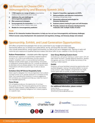 2 | ImmunogenicitySummit.com
Sponsorship, Exhibit, and Lead Generation Opportunities:
CHI offers comprehensive packages that can be customized to your budget and objectives.
Sponsorship allows you to achieve your goals before, during, and long after the event. Packages
may include presentations, exhibit space and branding, as well as the use of delegate lists. Signing on early will
maximize your exposure to qualified decision-makers and drive traffic to your website in the coming months.
Podium Presentations — Available within Main Agenda!
Showcase your solutions to a guaranteed, targeted audience
through a 15- or 30-minute presentation during a specific
program, breakfast, lunch, or a pre-conference workshop.
Package includes exhibit space, on-site branding, and access
to cooperative marketing efforts by CHI. Lunches are delivered
to attendees who are already seated in the main session room.
Presentations will sell out quickly! Sign on early to secure
your talk.
Invitation-Only VIP Dinner/Hospitality Suite
Select specific delegates from the pre-registration list to attend
a private function at an upscale restaurant or a reception at the
hotel. From extending the invitations, to venue suggestions,
CHI will deliver your prospects and help you make the most of
this invaluable opportunity.
Focus Group
CHI will gladly provide you the opportunity of running a
focus group on-site. This exclusive gathering can be useful to
conduct market research, collect feedback on a new product
idea, and collect marketing intelligence from industry experts
on a specific topic.
User Group Meeting/Custom Event
Co-locate your user group meeting or custom event. CHI will
help market the event, manage logistical operations, develop
the agenda, and more. CHI can handle the entirety of the
meeting or select aspects.
Exhibit
Exhibitors will enjoy facilitated networking opportunities with
qualified delegates, making it the perfect platform to launch
a new product, collect feedback, and generate new leads.
Exhibit space sells out quickly, so reserve yours today!
Additional branding and promotional opportunities
are available, including:
•	 Conference Tote Bags
•	 Literature Distribution (Tote
Bag Insert or Chair Drop)
•	 Badge Lanyards
•	 Program Guide Ad
•	 Padfolios and More...
For additional information, please contact:
Carolyn Benton
Business Development Manager
781-972-5412 | cbenton@healthtech.com
Corporate Sponsors
10 Reasons to Choose CHI’s
Immunogenicity and Bioassay Summit 2015
1.	 7 FDA experts on a range of topics: presentations,
breakout discussions and a short course
2.	 Addresses the real challenges in
immunogenicity assessment
3.	 Risk assessment strategies
4.	 Immunogenicity for biosimilars: from the FDA,
from Europe, and an industry case study
5.	 Models for immunogenicity prediction
6.	 Impact of impurities, aggregates and SVPs
7.	 Deimmunization and tolerance mechanisms:
including a clinical case study
8.	 Showcases advanced technologies for
bioassay development
9.	 Explores potency testing for gene and cell therapies
10.	 Provides solutions for bioassay development for
molecules with multiple modes of action
PLUS:
Choice of 12+ interactive breakout discussions: to help you iron out your immunogenicity and bioassay challenges
4 Short courses: assay development; risk assessment and regulatory strategy, and bioassay design and analysis
 