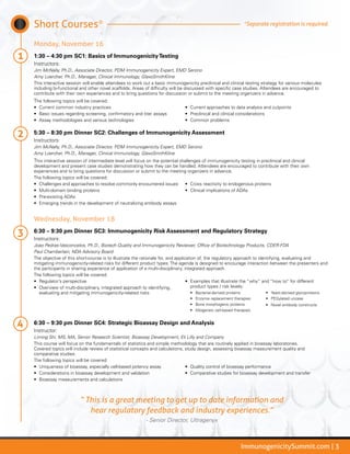 ImmunogenicitySummit.com | 3
Short Courses*
Monday, November 16
1:30 – 4:30 pm SC1: Basics of ImmunogenicityTesting
Instructors:
Jim McNally, Ph.D., Associate Director, PDM Immunogenicity Expert, EMD Serono
Amy Loercher, Ph.D., Manager, Clinical Immunology, GlaxoSmithKline
This interactive session will enable attendees to work out a basic immunogenicity preclinical and clinical testing strategy for various molecules
including bi-functional and other novel scaffolds. Areas of difficulty will be discussed with specific case studies. Attendees are encouraged to
contribute with their own experiences and to bring questions for discussion or submit to the meeting organizers in advance.
The following topics will be covered:
•	 Current common industry practices
•	 Basic issues regarding screening, confirmatory and titer assays
•	 Assay methodologies and various technologies
•	 Current approaches to data analysis and cutpoints
•	 Preclinical and clinical considerations
•	 Common problems
5:30 – 8:30 pm Dinner SC2: Challenges of Immunogenicity Assessment
Instructors:
Jim McNally, Ph.D., Associate Director, PDM Immunogenicity Expert, EMD Serono
Amy Loercher, Ph.D., Manager, Clinical Immunology, GlaxoSmithKline
This interactive session of intermediate level will focus on the potential challenges of immunogenicity testing in preclinical and clinical
development and present case studies demonstrating how they can be handled. Attendees are encouraged to contribute with their own
experiences and to bring questions for discussion or submit to the meeting organizers in advance.
The following topics will be covered:
•	 Challenges and approaches to resolve commonly encountered issues
•	 Multi-domain binding proteins
•	 Pre-existing ADAs
•	 Emerging trends in the development of neutralizing antibody assays
•	 Cross reactivity to endogenous proteins
•	 Clinical implications of ADAs
Wednesday, November 18
6:30 – 9:30 pm Dinner SC3: Immunogenicity Risk Assessment and Regulatory Strategy
Instructors:
Joao Pedras-Vasconcelos, Ph.D., Biotech Quality and Immunogenicity Reviewer, Office of Biotechnology Products, CDER-FDA
Paul Chamberlain, NDA Advisory Board
The objective of this short-course is to illustrate the rationale for, and application of, the regulatory approach to identifying, evaluating and
mitigating immunogenicity-related risks for different product types. The agenda is designed to encourage interaction between the presenters and
the participants in sharing experience of application of a multi-disciplinary, integrated approach.
The following topics will be covered:
•	 Regulator’s perspective
•	 Overview of multi-disciplinary, integrated approach to identifying,
evaluating and mitigating immunogenicity-related risks
•	 Examples that illustrate the “why” and “how to” for different
product types / risk levels:
•	 Bacterial-derived proteins
•	 Enzyme replacement therapies
•	 Bone morphogenic proteins
•	 Allogeneic cell-based therapies
•	 Yeast-derived glycoproteins
•	 PEGylated uricase
•	 Novel antibody constructs
6:30 – 9:30 pm Dinner SC4: Strategic Bioassay Design and Analysis
Instructor:
Liming Shi, MS, MA, Senior Research Scientist, Bioassay Development, Eli Lilly and Company
This course will focus on the fundamentals of statistics and simple methodology that are routinely applied in bioassay laboratories.
Covered topics will include review of statistical concepts and calculations, study design, assessing bioassay measurement quality and
comparative studies.
The following topics will be covered:
•	 Uniqueness of bioassay, especially cell-based potency assay
•	 Considerations in bioassay development and validation
•	 Bioassay measurements and calculations
•	 Quality control of bioassay performance
•	 Comparative studies for bioassay development and transfer
*Separate registration is required.
“ This is a great meeting to get up to date information and
hear regulatory feedback and industry experiences.”
- Senior Director, Ultragenyx
 