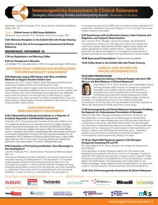 ImmunogenicitySummit.com | 5
Immunogenicity Assessment  Clinical Relevance
Strategies, Overcoming Hurdles and Interpreting Results
Moderator: Lakshmi Amaravadi, Ph.D., Senior Director, Translational Medicine,
Biogen Idec, Inc.
Table 5: Critical Issues in ADA Assay Validation
Moderator: Amy Loercher, Ph.D., Manager, Clinical Immunology, GSK
5:30 Welcome Reception in the Exhibit Hall with Poster Viewing
6:30 End of Day One of Immunogenicity Assessment  Clinical
Relevance
WEDNESDAY, NOVEMBER 18
7:30 am Registration and Morning Coffee
8:00 am	Chairperson’s Remarks
Jim McNally, Ph.D., Associate Director, PDM Immunogenicity Expert, EMD Serono
DIFFERENT ASSAY FORMATS ANDTECHNOLOGIES
FOR IMMUNOGENICITY ASSESSMENT
8:05 Replacing Legacy ADA Assays with New and Better
Methods to Support Routine Patient Care
Yongchang Qiu, Ph.D., Senior Director, Head, Bioanalytical and Biomarker
Development, Research  Nonclinical Development, Shire
Legacy ADA testing used to support early clinical trials are often limited by
technologies and guidance available at that time and can be very complex with
many methods. As a result, these assays have presented many challenges,
such as slow turn-around time and high cost, for ADA testing to support
routine patient care. Here we present our effort on development of new and
better assays to replace legacy methods and address “data continuity” issues
before and after method switch.
CHALLENGES WITH
IMMUNOGENICITY ASSESSMENT
8:35 A Neutralizing Antibody Assay Based on a Reporter of
Antibody Dependent Cell-Mediated Cytotoxicity
Yuling Wu, Ph.D., Principal Scientist, Translational Sciences, MedImmune
Immunogenicity assessment is an essential component of safety evaluation in
biopharmaceutical clinical development. Benralizumab (MEDI-563, anti-IL5Rα
mAb) is a humanized afucosylated mAb against IL5Rα with enhanced effector
function. It potently induces ADCC (antibody-dependent cell-mediated cytotoxicity)
of eosinophils and basophils.To support benrulizumab clinical development, we
developed an ADCC cell-based neutralizing antibody (NAb) assay to detect NAbs
against benrulizumab in human serum.This study presents the development,
optimization and characterization of an ADCC cell-based NAb assay.
9:05 Evaluation of Pre-Existing Antibodies: How Meaningful is
the Investigation?
Lakshmi Amaravadi, Ph.D., Senior Director, Translational Medicine, Biogen
Idec, Inc.
Pre-existing antibodies have been detected in many clinical programs and
have been receiving increased attention in the last decade. It is important
to appropriately characterize the pre-existing antibody reactivity in the
immunogenicity program in order to identify treatment emergent anti-drug
antibodies appropriately, to quantify the titer response, and more importantly
to understand if there is any clinical risk associated with such pre-existing
antibodies. In order to further our understanding of this key aspect of
immunogenicity evaluation an AAPS sub-committee has been assembled. The
presentation will discuss some key findings from this committee. Some case
studies will also be discussed.
9:35 Experiences with Confirmatory Assays, False Positives and
Negatives, and Cutpoint Determination
Amy Loercher, Ph.D., Manager, Clinical Immunology, GlaxoSmithKline
This presentation will focus on difficulties that may be encountered with
confirmatory assays, false positive and false negative assay signals and
various approaches to cutpoint determinations. Case studies will be
presented that examine strategies for immunogenicity assessments of
biopharmaceuticals for both soluble and membrane-bound cellular targets.
10:05 Sponsored Presentations (Opportunities Available)
10:35 Coffee Break in the Exhibit Hall with Poster Viewing
CLINICAL CASE STUDIES ON
SPECIFIC BIOTHERAPEUTICS
FEATURED PRESENTATION:
11:10 ImmunogenicityTesting in PatientsTreated with Anti-TNF:
What is the Best Measure of Clinical Response?
Theo Rispens, Ph.D., Senior Scientist, Immunopathology, Sanquin
Anti-drug antibody (ADA) formation to therapeutic monoclonal
antibodies such as adalimumab and infliximab (anti-TNF) is
associated with lower drug levels and clinical non-response.
Controversy exists about the clinical consequences of ADA
formation, which partly arises from the use of different assays and testing
strategies. This presentation will focus on the relationship between
concentrations of the drug (PK), anti-drug antibodies and clinical response, as
well as the characteristics of ADA responses to these drugs.
11:40 Immunogenicity and Clinical Relevance Assessment Enabling
the Approval of a Subcutaneous Formulation of Herceptin
Rebecca Elliott, MSc, Manager, BioAnalytical Sciences, Genentech, Inc.
The assessment of immunogenicity (antibodies against Herceptin® or
recombinant human hyaluronidase) was one of the secondary objectives of
a randomized, multi-center, open-label Phase III study. This demonstrated
non-inferiority of a fixed-dose subcutaneous formulation of Herceptin® when
compared with an intravenous formulation based on pharmacokinetics and
efficacy in patients with HER2-positive early breast cancer. Exploratory
analyses were performed to investigate any potential correlation of
immunogenicity to pharmacokinetics, efficacy, and safety.
12:10 pm Rapid ADA Response against a C5a Receptor
Antagonist Impacting PK and PD
Per Holse Mygind, Ph.D., Senior Scientist, Immunogenicity Assessment,
Novo Nordisk
A first generation antibody therapeutic against the C5a receptor was
developed to treat patients with chronic autoimmune diseases. A rapid and
significant ADA response was detected in a large number of patients. These
discoveries contributed to the development of a second generation antibody
against the C5aR receptor. The presentation will provide details on the
analytical strategies, assays applied and ADA characterizations, as well as the
impact on clinical measures of pharmacokinetics and pharmacodynamics.
12:40 End of Immunogenicity Assessment  Clinical Relevance
November 17-18, 2015
Lead Sponsoring Publications Web Partners
Sponsoring Publications
 