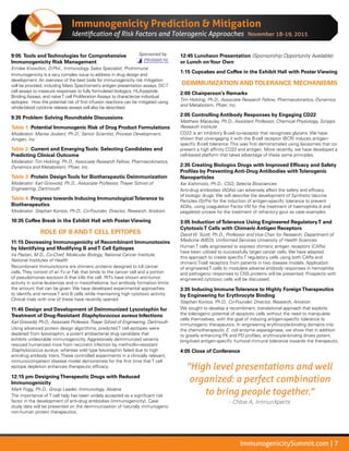 ImmunogenicitySummit.com | 7
Immunogenicity Prediction  Mitigation
Identification of Risk Factors and Tolerogenic Approaches
9:05 Tools andTechnologies for Comprehensive Sponsored by
Immunogenicity Risk Management
Emilee Knowlton, D.Phil., Immunology Sales Specialist, ProImmune
Immunogenicity is a very complex issue to address in drug design and
development. An overview of the best tools for immunogenicity risk mitigation
will be provided, including Mass Spectrometry antigen presentation assays, DC-T
cell assays to measure responses to fully formulated biologics, HLA-peptide
Binding Assays, and naïveT cell Proliferation Assays to characterize individual
epitopes. How the potential risk of first infusion reactions can be mitigated using
whole-blood cytokine release assays will also be described.	
9:35 Problem Solving Roundtable Discussions
Table 1: Potential Immunogenic Risk of Drug Product Formulations
Moderator: Marisa Joubert, Ph.D., Senior Scientist, Process Development,
Amgen, Inc.
Table 2: Current and EmergingTools: Selecting Candidates and
Predicting Clinical Outcome
Moderator: Tim Hickling, Ph.D., Associate Research Fellow, Pharmacokinetics,
Dynamics and Metabolism, Pfizer, Inc.
Table 3: Protein DesignTools for Biotherapeutic Deimmunization
Moderator: Karl Griswold, Ph.D., Associate Professor, Thayer School of
Engineering, Dartmouth
Table 4: Progress towards Inducing ImmunologicalTolerance to
Biotherapeutics
Moderator: Stephan Kontos, Ph.D., Co-Founder, Director, Research, Anokion
10:35 Coffee Break in the Exhibit Hall with Poster Viewing
ROLE OF B ANDT CELL EPITOPES
11:15 Decreasing Immunogenicity of Recombinant Immunotoxins
by Identifying and Modifying B andT Cell Epitopes
Ira Pastan, M.D., Co-Chief, Molecular Biology, National Cancer Institute,
National Institutes of Health
Recombinant Immunotoxins are chimeric proteins designed to kill cancer
cells. They consist of an Fv or Fab that binds to the cancer cell and a portion
of pseudomonas exotoxin A that kills the cell. RITs have shown anti-tumor
activity in some leukemias and in mesothelioma, but antibody formation limits
the amount that can be given. We have developed experimental approaches
to identify and remove T and B cells while maintaining high cytotoxic activity.
Clinical trials with one of these have recently opened.
11:45 Design and Development of Deimmunized Lysostaphin for
Treatment of Drug-Resistant Staphylococcus aureus Infections
Karl Griswold, Ph.D., Associate Professor,Thayer School of Engineering, Dartmouth
Using advanced protein design algorithms, predicted T cell epitopes were
depleted from lysostaphin, a potent antibacterial drug candidate that
exhibits undesirable immunogenicity. Aggressively deimmunized variants
rescued humanized mice from recurrent infection by methicillin-resistant
Staphylococcus aureus, whereas wild type lysostaphin failed due to high
anti-drug antibody titers. These controlled experiments in a clinically relevant,
immunocompetent disease model demonstrate for the first time that T cell
epitope depletion enhances therapeutic efficacy.
12:15 pm DesigningTherapeutic Drugs with Reduced
Immunogenicity
Mark Fogg, Ph.D., Group Leader, Immunology, Abzena
The importance of T cell help has been widely accepted as a significant risk
factor in the development of anti-drug antibodies (immunogenicity). Case
study data will be presented on the deimmunisation of naturally immunogenic
non-human protein therapeutics.
12:45 Luncheon Presentation (Sponsorship Opportunity Available)
or Lunch onYour Own
1:15 Cupcakes and Coffee in the Exhibit Hall with Poster Viewing
DEIMMUNIZATION ANDTOLERANCE MECHANISMS
2:00 Chairperson’s Remarks
Tim Hickling, Ph.D., Associate Research Fellow, Pharmacokinetics, Dynamics
and Metabolism, Pfizer, Inc.
2:05 Controlling Antibody Responses by Engaging CD22
Matthew Macauley, Ph.D., Assistant Professor, Chemical Physiology, Scripps
Research Institute
CD22 is an inhibitory B-cell co-receptor that recognizes glycans. We have
shown that co-engaging it with the B-cell receptor (BCR) induces antigen-
specific B-cell tolerance. This was first demonstrated using liposomes that co-
present a high affinity CD22 and antigen. More recently, we have developed a
cell-based platform that takes advantage of these same principles.
2:35 Creating Biologics Drugs with Improved Efficacy and Safety
Profiles by Preventing Anti-Drug Antibodies withTolerogenic
Nanoparticles
Kei Kishimoto, Ph.D., CSO, Selecta Biosciences
Anti-drug antibodies (ADAs) can adversely affect the safety and efficacy
of biologic drugs. We will describe the development of Synthetic Vaccine
Particles (SVPs) for the induction of antigen-specific tolerance to prevent
ADAs, using coagulation Factor VIII for the treatment of haemophilia A and
pegylated uricase for the treatment of refractory gout as case examples.
3:05 Induction ofTolerance Using Engineered RegulatoryT and
CytotoxicT Cells with Chimeric Antigen Receptors
David W. Scott, Ph.D., Professor and Vice Chair for Research, Department of
Medicine (MED), Uniformed Services University of Health Sciences
Human T cells engineered to express chimeric antigen receptors (CARs)
have been utilized to successfully target cancer cells. We have adapted
this approach to create specific T regulatory cells using both CARs and
chimeric T-cell receptors from patients in two disease models. Application
of engineered T cells to modulate adverse antibody responses in hemophilia
and pathogenic responses to CNS proteins will be presented. Prospects with
engineered cytotoxic cells will be discussed.
3:35 Inducing ImmuneTolerance to Highly ForeignTherapeutics
by Engineering for Erythrocyte Binding
Stephan Kontos, Ph.D., Co-Founder, Director, Research, Anokion
We sought to develop a recombinant, translational approach that exploits
the tolerogenic potential of apoptotic cells without the need to manipulate
cells themselves, with the goal of inducing antigen-specific tolerance to
immunogenic therapeutics. In engineering erythrocyte-binding domains into
the chemotherapeutic E. coli enzyme asparaginase, we show that in addition
to greatly enhancing PK and PD profiles, erythrocyte-binding drives potent,
long-lived antigen-specific humoral immune tolerance towards the therapeutic.
4:05 Close of Conference
November 18-19, 2015
High level presentations and well
organized: a perfect combination
to bring people together.
- Chloe A, ImmunXperts
 