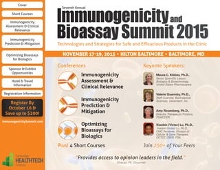 Technologies and Strategies for Safe and Efficacious Products in the Clinic
Join 250+ of Your Peers
Keynote Speakers:
Plus! 4 Short Courses
Immunogenicity
Assessment &
Clinical Relevance
Immunogenicity
Prediction &
Mitigation
Optimizing
Bioassays for
Biologics
Conferences
NOVEMBER 17-19, 2015 • HILTON BALTIMORE • BALTIMORE, MD
Maura C. Kibbey, Ph.D.,
Senior Scientific Liaison,
Biologics  Biotechnology,
United States Pharmacopeia
Valerie Quarmby, Ph.D.,
Staff Scientist, BioAnalytical
Sciences, Genentech, Inc.
Amy Rosenberg, Ph.D.,
Director, Therapeutic Proteins,
FDA/CDER
Xiaobin (Victor) Lu, Ph.D.,
Xiaobin (Victor) Lu, Ph.D.,
CMC Reviewer, Division of
Cellular  Gene Therapies,
OCTGT, CBER, FDA
“Provides access to opinion leaders in the field.”
- Director, PK, Oncomed
Cover
Immunogenicity
Assessment  Clinical
Relevance
Immunogenicity
Prediction  Mitigation
Optimizing Bioassays
for Biologics
Sponsor  Exhibit
Opportunities
Hotel  Travel
Information
Short Courses
Registration Information
Register By
October 16 
Save up to $200!
ImmunogenicitySummit.com
Cambridge
HEALTHTECH
Institute
 