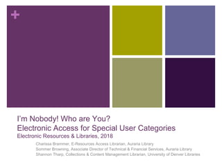 +
I’m Nobody! Who are You?
Electronic Access for Special User Categories
Electronic Resources & Libraries, 2018
Charissa Brammer, E-Resources Access Librarian, Auraria Library
Sommer Browning, Associate Director of Technical & Financial Services, Auraria Library
Shannon Tharp, Collections & Content Management Librarian, University of Denver Libraries
 