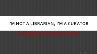 I’M NOT A LIBRARIAN, I’M A CURATOR 
Developing Social Content Curation 
1 
 
