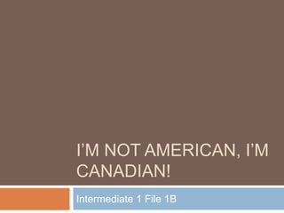 I’M NOT AMERICAN, I’M
CANADIAN!
Intermediate 1 File 1B
 