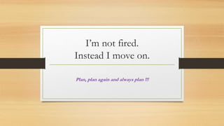 I’m not fired.
Instead I move on.
Plan, plan again and always plan !!!
 