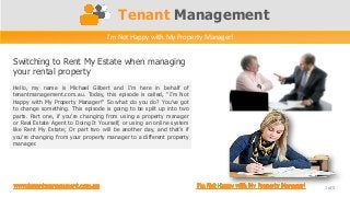 Tenant Management
Switching to Rent My Estate when managing
your rental property
1 of 5
I’m Not Happy with My Property Manager!
Hello, my name is Michael Gilbert and I’m here in behalf of
tenantmanagement.com.au. Today, this episode is called, “I’m Not
Happy with My Property Manager!” So what do you do? You’ve got
to change something. This episode is going to be split up into two
parts. Part one, if you’re changing from using a property manager
or Real Estate Agent to Doing It Yourself, or using an online system
like Rent My Estate; Or part two will be another day, and that’s if
you’re changing from your property manager to a different property
manager.
 