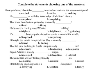 	Complete the statements choosing one of the answers:Have you heard about the __________ new roller coaster at the amusement park?a. excited 		b. excite 		c. excitingHe ____________ us with his knowledge of Medieval history. a. surprised 		b. surprisingThat three hour lecture yesterday was really _____________ ! a. tired 		b. tiring 	Halloween is coming soon! What a ____________ holiday! a. frighten		 b. frightened 	c. frightening 	It’s___________ how popular American music is around the world. a. Surprisedb. surprising 		I thought the movie Independence Day was really ____________ a. bored	b. boring	That tall new building in Kuala Lampur really ______________ me! a. fascinate		 b. fascinating	 c. fascinates	Bryan Adams is a really ______________ singer. a. interested		 b. interesting 	c. interest 		The comedian we saw last night really ________________ us. a. amusing		 b. amused 		c. amuse 		I think flying in an airplane is a _______________ experience.a. terrifying 		b. terrified 		c. terrify
