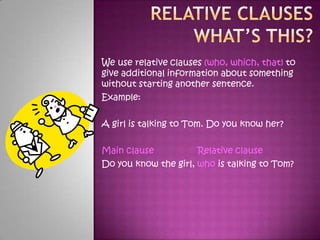 Relative Clauses What’s this?We use relative clauses (who, which, that) to give additional information about something without starting another sentence. Example: A girl is talking to Tom. Do you know her? Main clause Relative clause Do you know the girl, who is talking to Tom? 
