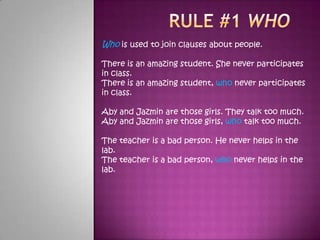 Rule #1 who Who is used to join clauses about people. There is an amazing student. She never participates in class. There is an amazing student, who never participates in class. Aby and Jazmin are those girls. They talk too much. Aby and Jazmin are those girls, who talk too much. The teacher is a bad person. He never helps in the lab. The teacher is a bad person, who never helps in the lab. 