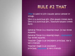 Rule #2 that That is used to join clauses about people or things. Vero is a punctual girl. She always comes early. Vero is a punctual girl, that/who always comes early.  General Teran is a relaxing town. It has three squares. General Teran is a relaxing town , that/which has three squares.Teacher Dago is an excellent principal. He is very friendly. Teacher Dago is an excellent principal, that/who is very friendly. 