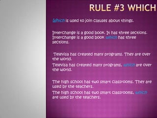 Rule #3 whichWhich is used to join clauses about things. Interchange is a good book. It has three sections. Interchange is a good book which has three sections. Televisa has created many programs. They are over the world. Televisa has created many programs, which are over the world. The high school has two smart classrooms. They are used by the teachers. The high school has two smart classrooms, which are used by the teachers. 