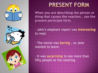 PresentformWhen you are describing the person or thing that causes the reaction , use the present participle form. · John’s elephant report was interestingto read. · The movie was boring , so Jane wanted to leave. · It was surprisingto see more than fifty people at the meeting. 