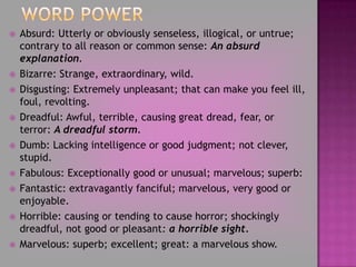Word PowerAbsurd: Utterly or obviously senseless, illogical, or untrue; contrary to all reason or common sense: An absurd explanation. Bizarre: Strange, extraordinary, wild.Disgusting: Extremely unpleasant; that can make you feel ill, foul, revolting.Dreadful: Awful, terrible, causing great dread, fear, or terror: A dreadful storm.Dumb: Lacking intelligence or good judgment; not clever, stupid.Fabulous: Exceptionally good or unusual; marvelous; superb:Fantastic: extravagantly fanciful; marvelous, very good or enjoyable.Horrible: causing or tending to cause horror; shockingly dreadful, not good or pleasant: a horrible sight.Marvelous: superb; excellent; great: a marvelous show. 