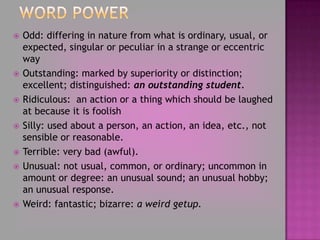 Word PowerOdd: differing in nature from what is ordinary, usual, or expected, singular or peculiar in a strange or eccentric wayOutstanding: marked by superiority or distinction; excellent; distinguished: an outstanding student. Ridiculous:  an action or a thing which should be laughed at because it is foolishSilly: used about a person, an action, an idea, etc., not sensible or reasonable.Terrible: very bad (awful).Unusual: not usual, common, or ordinary; uncommon in amount or degree: an unusual sound; an unusual hobby; an unusual response. Weird: fantastic; bizarre: a weird getup. 