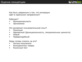Оценка концепции



     Как быть уверенным в том, что инновация
     идёт в праильном направлении?

     Работает?
        Функциональность
        Эргономика

     Это   желаемый пользовательский опыт?
          Понятный
          Адекватный (функциональность, эмоциональные ценности)
          Новый
          Правдоподобный

     Люди готовы платить за это?
       Логика покупателя
       Конкурентные товары
       Рыночный тест
 