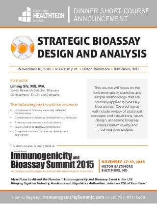 DINNER SHORT COURSE
ANNOUNCEMENT
The following topics will be covered:
•	 Uniqueness of bioassay, especially cell-based
potency assay
•	 Considerations in bioassay development and validation
•	 Bioassay measurements and calculations
•	 Quality control of bioassay performance
•	 Comparative studies for bioassay development
and transfer
STRATEGIC BIOASSAY
DESIGN AND ANALYSIS
November 16, 2015 • 6:30-9:30 p.m. • Hilton Baltimore • Baltimore, MD
Instructor
Liming Shi, MS, MA,
Senior Research Scientist, Bioassay
Development, Eli Lilly and Company
This course will focus on the
fundamentals of statistics and
simple methodology that are
routinely applied in bioassay
laboratories. Covered topics
will include review of statistical
concepts and calculations, study
design, assessing bioassay
measurement quality and
comparative studies.
NOVEMBER 17-19, 2015
HILTON BALTIMORE
BALTIMORE, MD
This short course is being held at
How to Register: ImmunogenicitySummit.com or call 781-972-5400
Make Plans to Attend the Number 1 Immunogenicity and Bioassay Event in the U.S.
BringingTogether Industry, Academia and Regulatory Authorities. Join over 250 ofYour Peers!
 