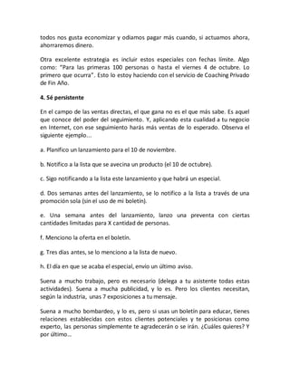 todos nos gusta economizar y odiamos pagar más cuando, si actuamos ahora,
ahorraremos dinero.
Otra excelente estrategia es incluir estos especiales con fechas límite. Algo
como: “Para las primeras 100 personas o hasta el viernes 4 de octubre. Lo
primero que ocurra”. Esto lo estoy haciendo con el servicio de Coaching Privado
de Fin Año.
4. Sé persistente
En el campo de las ventas directas, el que gana no es el que más sabe. Es aquel
que conoce del poder del seguimiento. Y, aplicando esta cualidad a tu negocio
en Internet, con ese seguimiento harás más ventas de lo esperado. Observa el
siguiente ejemplo...
a. Planifico un lanzamiento para el 10 de noviembre.
b. Notifico a la lista que se avecina un producto (el 10 de octubre).
c. Sigo notificando a la lista este lanzamiento y que habrá un especial.
d. Dos semanas antes del lanzamiento, se lo notifico a la lista a través de una
promoción sola (sin el uso de mi boletín).
e. Una semana antes del lanzamiento, lanzo una preventa con ciertas
cantidades limitadas para X cantidad de personas.
f. Menciono la oferta en el boletín.
g. Tres días antes, se lo menciono a la lista de nuevo.
h. El día en que se acaba el especial, envío un último aviso.
Suena a mucho trabajo, pero es necesario (delega a tu asistente todas estas
actividades). Suena a mucha publicidad, y lo es. Pero los clientes necesitan,
según la industria, unas 7 exposiciones a tu mensaje.
Suena a mucho bombardeo, y lo es, pero si usas un boletín para educar, tienes
relaciones establecidas con estos clientes potenciales y te posicionas como
experto, las personas simplemente te agradecerán o se irán. ¿Cuáles quieres? Y
por último…
 