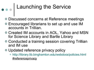 Launching the Service  Discussed concerns at Reference meetings Encouraged librarians to set up and use IM accounts in Trillian. Created IM accounts in AOL, Yahoo and MSN for Science Library and Bartle Library  Conducted a training session covering Trillian and IM use Updated reference privacy policy  http://library.lib.binghamton.edu/webdocs/policies.html #referenceprivacy 