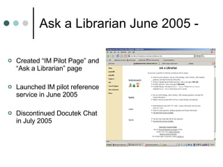 Ask a Librarian June 2005 -  Created “IM Pilot Page” and “Ask a Librarian” page Launched IM pilot reference service in June 2005 Discontinued Docutek Chat in July 2005  