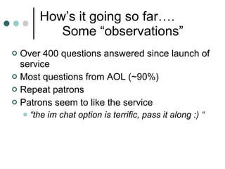 How’s it going so far…. Some “observations”  Over 400 questions answered since launch of service Most questions from AOL (~90%)  Repeat patrons Patrons seem to like the service  “ the im chat option is terrific, pass it along :) “ 