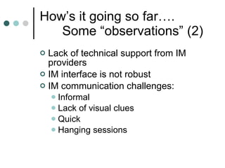 How’s it going so far…. Some “observations” (2) Lack of technical support from IM providers IM interface is not robust IM communication challenges: Informal Lack of visual clues Quick Hanging sessions  