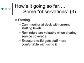 How’s it going so far…. Some “observations” (3) Staffing Can  monitor at desk with current staffing levels Reminders are valuable when sharing service coverage Exposure to IM gets staff more comfortable with using it 