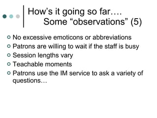 How’s it going so far…. Some “observations” (5) No excessive emoticons or abbreviations  Patrons are willing to wait if the staff is busy Session lengths vary  Teachable moments Patrons use the IM service to ask a variety of questions…  