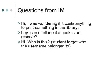 Questions from IM Hi, I was wondering if it costs anything to print something in the library.  hey- can u tell me if a book is on reserve?  Hi. Who is this? (student forgot who the username belonged to) 