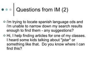 Questions from IM (2) i'm trying to locate spanish language cds and i'm unable to narrow down my search results enough to find them - any suggestions?  Hi, I help finding articles for one of my classes.  I heard some kids talking about "jstar" or something like that.  Do you know where I can find this?  