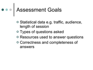 Assessment Goals Statistical data e.g. traffic, audience, length of session Types of questions asked  Resources used to answer questions Correctness and completeness of answers  