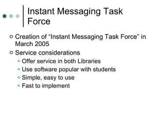 Instant Messaging Task Force Creation of “Instant Messaging Task Force” in March 2005 Service considerations Offer service in both Libraries Use software popular with students Simple, easy to use Fast to implement  