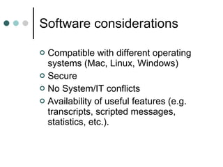 Software considerations Compatible with different operating systems (Mac, Linux, Windows)  Secure  No System/IT conflicts Availability of useful features (e.g. transcripts, scripted messages, statistics, etc.). 