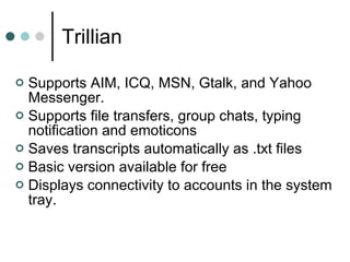 Trillian   Supports AIM, ICQ, MSN, Gtalk, and Yahoo Messenger. Supports file transfers, group chats, typing notification and emoticons  Saves transcripts automatically as .txt files Basic version available for free  Displays connectivity to accounts in the system tray. 