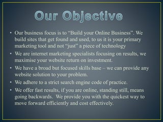 • Our business focus is to “Build your Online Business”. We
build sites that get found and used, to us it is your primary
marketing tool and not “just” a piece of technology
• We are internet marketing specialists focusing on results, we
maximise your website return on investment.
• We have a broad but focused skills base – we can provide any
website solution to your problem.
• We adhere to a strict search engine code of practice.
• We offer fast results, if you are online, standing still, means
going backwards. We provide you with the quickest way to
move forward efficiently and cost effectively.
 