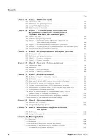 Contents
vi
Chapter 2.3 Class 3 - Flammable liquids
2.3.0 Introductory note.
2.3.1 Definitions and general provisions ..
2.3.2 Assignment of packing group ............... .
2.3.3 Determination of flash point
Chapter 2.4 Class 4 - Flammable solids; substances liable
to spontaneous combustion; substances which,
in contact with water, emit flammable gases
2.4.0 Introductory note ............................. .
Page
51
51
51
52
54
2.4.1 Definition and general provisions. . . . . . . 54
2.4.2 Class 4.1 - Flammable solids, self-reactive substances and
solid desensitized explosives. . . . 54
2.4.3 Class 4.2 - Substances liable to spontaneous combustion. 60
2.4.4 Class 4.3 - Substances which, in contact with water, emit flammable gases 61
2.4.5 Classification of organometallic substances. 62
Chapter 2.5 Class 5 - Oxidizing substances and organic peroxides
2.5.0
2.5.1
2.5.2
2.5.3
Introductory note .......................... .
Definitions and general provisions.
Class 5.1 - Oxidizing substances.............. .
Class 5.2 - Organic peroxides.
Chapter 2.6 Class 6 - Toxic and infectious substances
2.6.0 Introductory notes ......................................... .
2.6.1 Definitions.
2.6.2 Class 6.1 - Toxic substances..................... .
2.6.3 Class 6.2 - Infectious substances
Chapter 2.7 Class 7 - Radioactive material
2.7.1
2.7.2
2.7.3
2.7.4
2.7.5
2.7.6
2.7.7
2.7.8
2.7.9
Definition of class 7 - radioactive material ................ .
Definitions ............................. .
Low specific activity (LSA) material, determination of groups.
Provisions for special form radioactive material ................. .
Surface contaminated object (SCO), determination of groups.
Determination of transport index (TI) and criticality safety index (CSI) .
Activity limits and material restrictions ................. .
Limits on transport index (TI), criticality safety index (CSI) and
radiation levels for packages and overpacks
Provisions and controls for transport of excepted packages.
2.7.10 Provisions for low dispersible radioactive material
Chapter 2.8 Class 8 - Corrosive substances
2.8.1
2.8.2
Definition and properties.
Assignment of packing groups.......... .
Chapter 2.9 Class 9 - Miscellaneous dangerous substances
and articles
2.9.1 Definitions.
2.9.2 Assignment to class 9 ........................... .
Chapter 2.10 Marine pollutants
2.10.1 Definition.
2.10.2 Properties
2.10.3 Classification of solutions, mixtures and isomers ..
2.10.4 Guidelines for the identification of harmful substances
in packaged form (marine pollutants) ...
64
64
64
66
78
78
78
82
87
87
89
90
91
92
92
108
109
110
111
111
113
113
114
114
114
115
IMDG CODE (Amdt. 33-06)
 